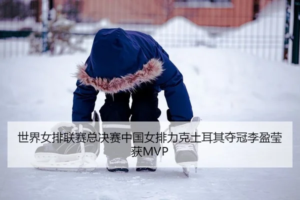 世界女排联赛总决赛中国女排力克土耳其夺冠李盈莹获MVP